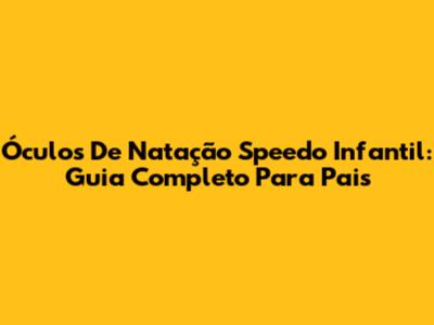 Óculos De Natação Speedo Infantil: Guia Completo Para Pais