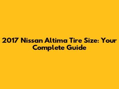 2017 Nissan Altima Tire Size: Your Complete Guide