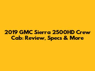 2019 GMC Sierra 2500HD Crew Cab: Review, Specs & More