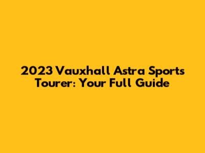 2023 Vauxhall Astra Sports Tourer: Your Full Guide