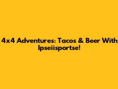 4x4 Adventures: Tacos & Beer With Ipseiisportse!
