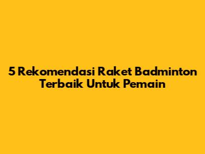 5 Rekomendasi Raket Badminton Terbaik Untuk Pemain