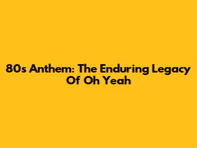 80s Anthem: The Enduring Legacy Of 'Oh Yeah'
