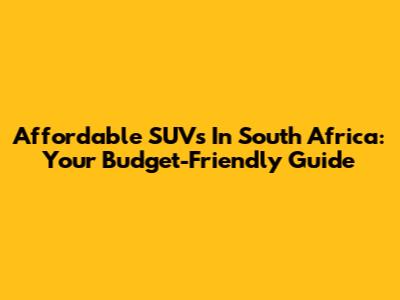 Affordable SUVs In South Africa: Your Budget-Friendly Guide
