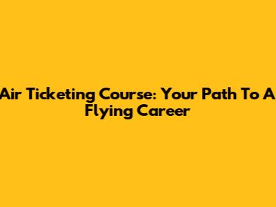 Air Ticketing Course: Your Path To A Flying Career