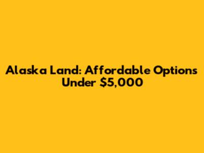 Alaska Land: Affordable Options Under $5,000