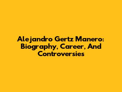 Alejandro Gertz Manero: Biography, Career, And Controversies