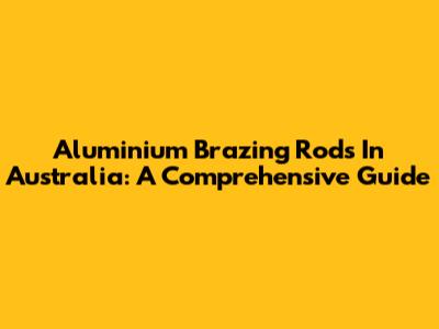Aluminium Brazing Rods In Australia: A Comprehensive Guide