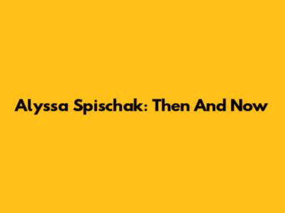 Alyssa Spischak: Then And Now
