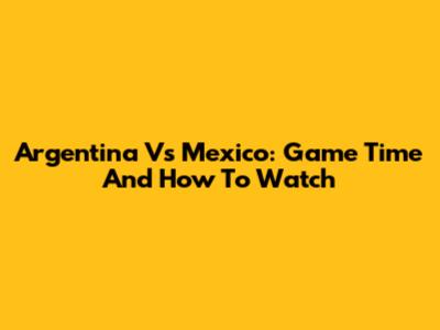 Argentina Vs Mexico: Game Time And How To Watch