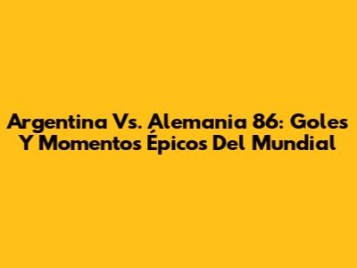 Argentina Vs. Alemania 86: Goles Y Momentos Épicos Del Mundial