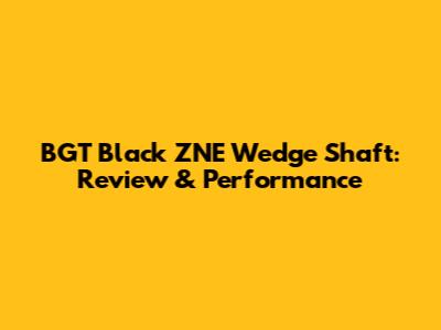 BGT Black ZNE Wedge Shaft: Review & Performance