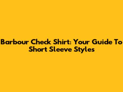 Barbour Check Shirt: Your Guide To Short Sleeve Styles