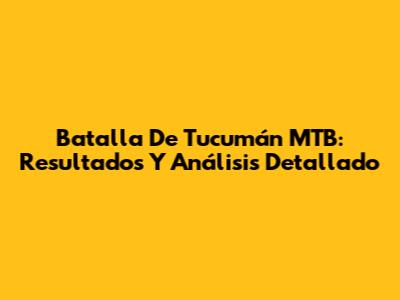 Batalla De Tucumán MTB: Resultados Y Análisis Detallado