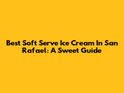 Best Soft Serve Ice Cream In San Rafael: A Sweet Guide