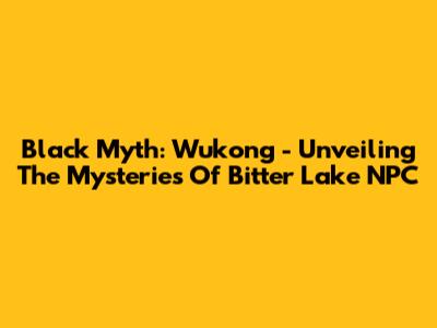 Black Myth: Wukong - Unveiling The Mysteries Of Bitter Lake NPC