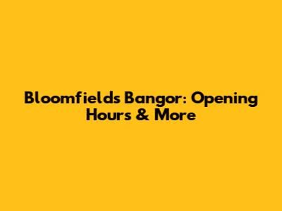Bloomfields Bangor: Opening Hours & More