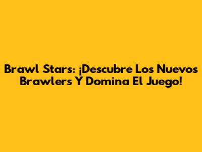 Brawl Stars: ¡Descubre Los Nuevos Brawlers Y Domina El Juego!