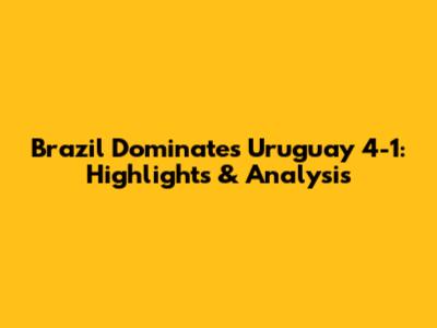 Brazil Dominates Uruguay 4-1: Highlights & Analysis