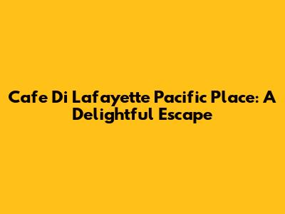Cafe Di Lafayette Pacific Place: A Delightful Escape