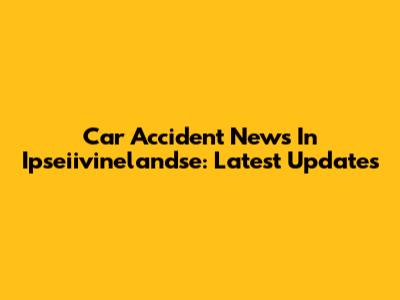 Car Accident News In Ipseiivinelandse: Latest Updates