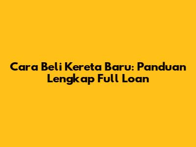 Cara Beli Kereta Baru: Panduan Lengkap Full Loan