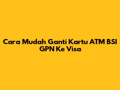 Cara Mudah Ganti Kartu ATM BSI GPN Ke Visa