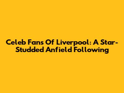 Celeb Fans Of Liverpool: A Star-Studded Anfield Following