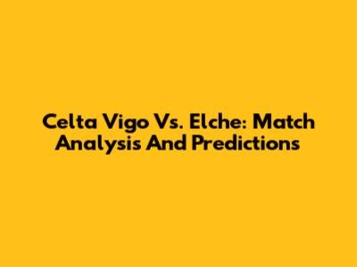 Celta Vigo Vs. Elche: Match Analysis And Predictions