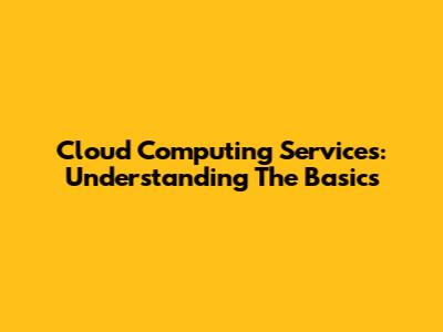 Cloud Computing Services: Understanding The Basics