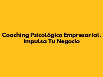 Coaching Psicológico Empresarial: Impulsa Tu Negocio