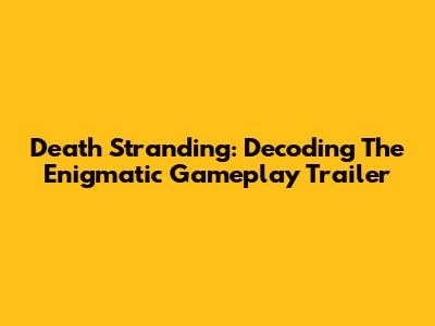 Death Stranding: Decoding The Enigmatic Gameplay Trailer
