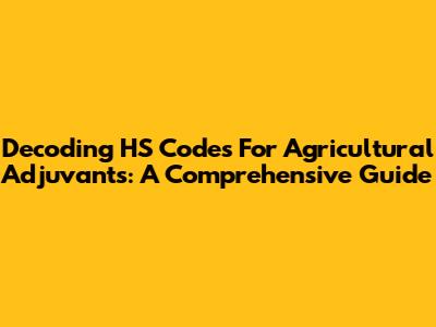 Decoding HS Codes For Agricultural Adjuvants: A Comprehensive Guide
