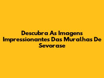 Descubra As Imagens Impressionantes Das Muralhas De Sevorase