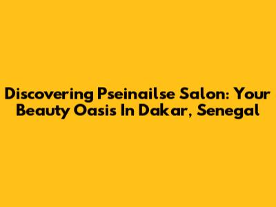 Discovering Pseinailse Salon: Your Beauty Oasis In Dakar, Senegal