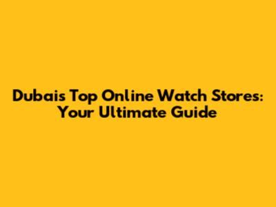 Dubai's Top Online Watch Stores: Your Ultimate Guide