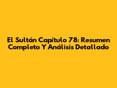 El Sultán Capítulo 78: Resumen Completo Y Análisis Detallado