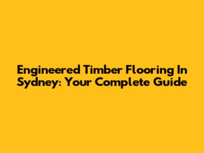 Engineered Timber Flooring In Sydney: Your Complete Guide