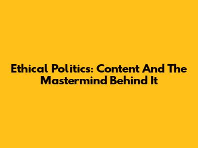 Ethical Politics: Content And The Mastermind Behind It