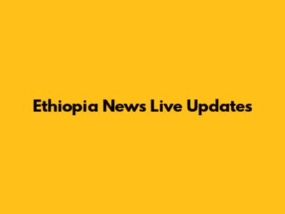 Ethiopia News Live Updates