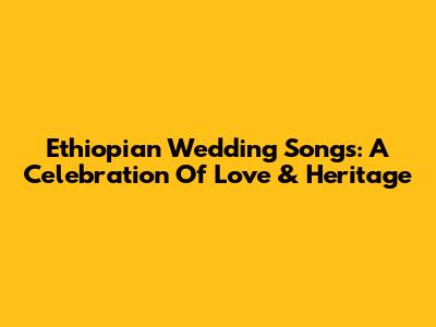 Ethiopian Wedding Songs: A Celebration Of Love & Heritage