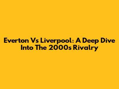 Everton Vs Liverpool: A Deep Dive Into The 2000s Rivalry