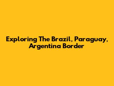 Exploring The Brazil, Paraguay, Argentina Border