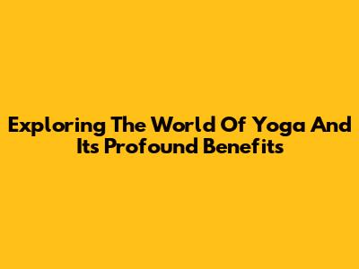 Exploring The World Of Yoga And Its Profound Benefits