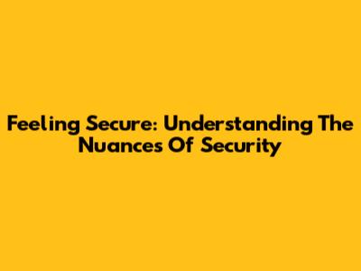 Feeling Secure: Understanding The Nuances Of Security