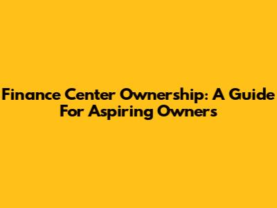 Finance Center Ownership: A Guide For Aspiring Owners