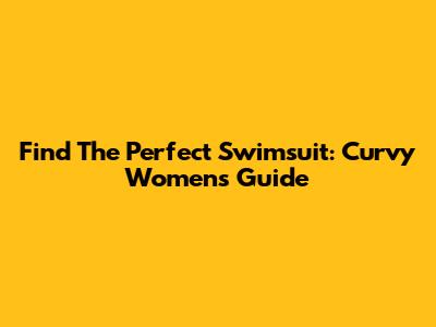 Find The Perfect Swimsuit: Curvy Women's Guide