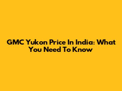 GMC Yukon Price In India: What You Need To Know