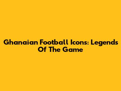 Ghanaian Football Icons: Legends Of The Game