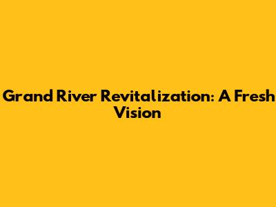 Grand River Revitalization: A Fresh Vision